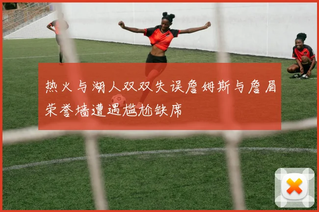 热火与湖人双双失误詹姆斯与詹眉荣誉墙遭遇尴尬缺席
