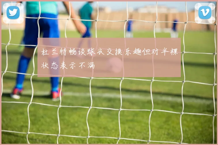 杜兰特畅谈球衣交换乐趣但对半裸状态表示不满