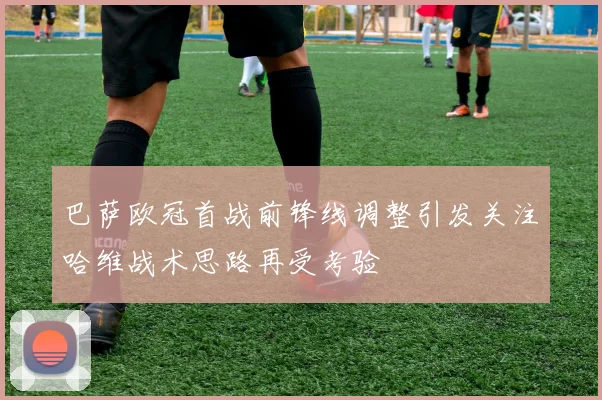 巴萨欧冠首战前锋线调整引发关注哈维战术思路再受考验