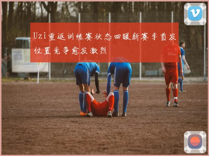 Uzi重返训练赛状态回暖新赛季首发位置竞争愈发激烈