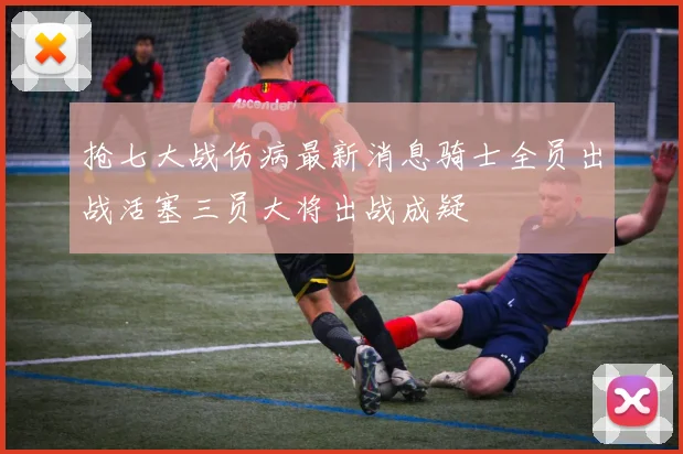 抢七大战伤病最新消息骑士全员出战活塞三员大将出战成疑