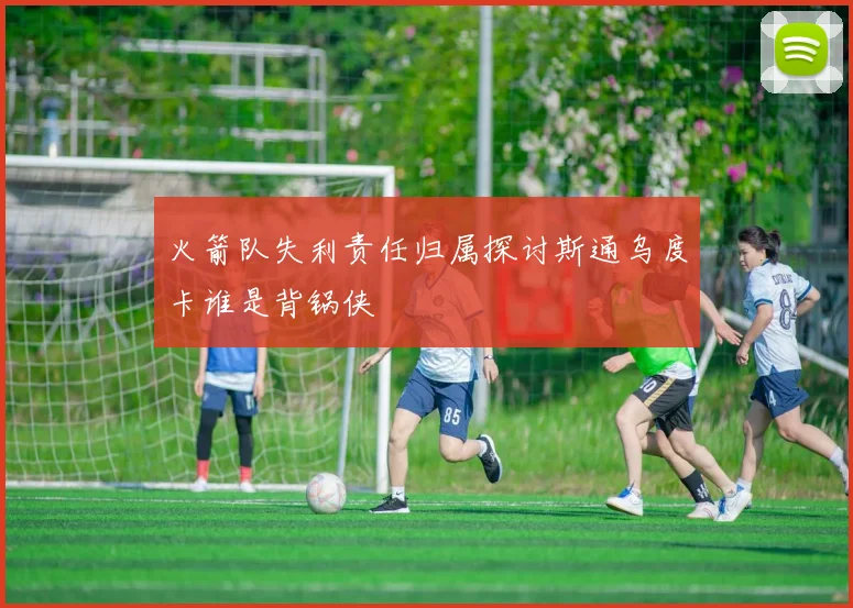 火箭队失利责任归属探讨斯通乌度卡谁是背锅侠