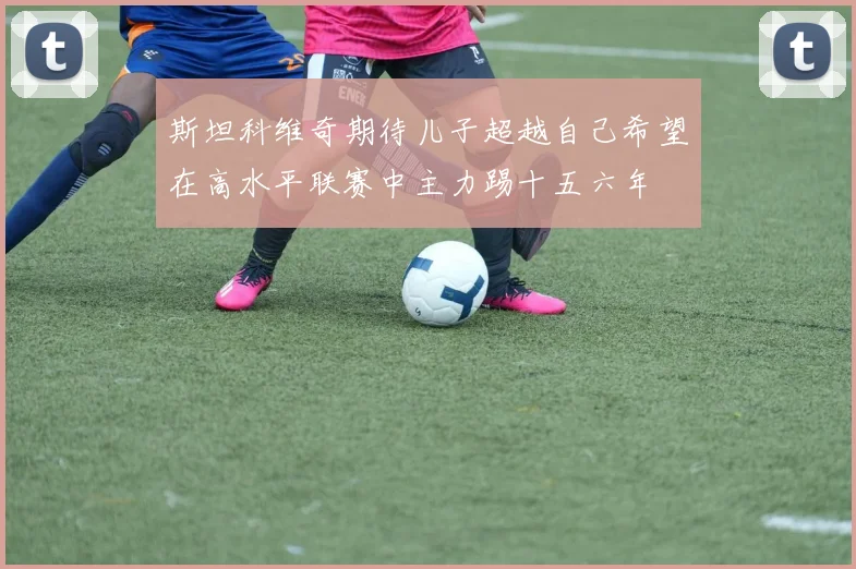 斯坦科维奇期待儿子超越自己希望在高水平联赛中主力踢十五六年