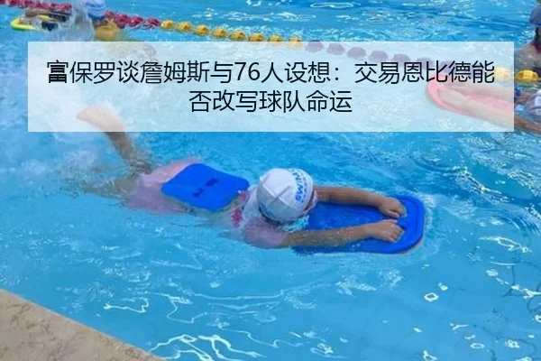富保罗谈詹姆斯与76人设想：交易恩比德能否改写球队命运