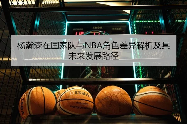 杨瀚森在国家队与NBA角色差异解析及其未来发展路径