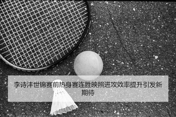李诗沣世锦赛前热身赛连胜映照进攻效率提升引发新期待